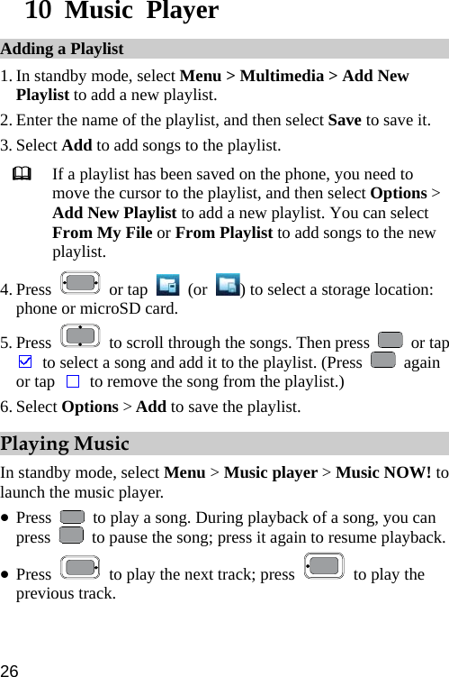  10  Music Player Adding a Playlist 1. In standby mode, select Menu &gt; Multimedia &gt; Add New Playlist to add a new playlist. 2. Enter the name of the playlist, and then select Save to save it. 3. Select Add to add songs to the playlist.  If a playlist has been saved on the phone, you need to move the cursor to the playlist, and then select Options &gt; Add New Playlist to add a new playlist. You can select From My File or From Playlist to add songs to the new playlist. 4. Press   or tap   (or  ) to select a storage location: phone or microSD card. 5. Press    to scroll through the songs. Then press   or tap   to select a song and add it to the playlist. (Press   again or tap   to remove the song from the playlist.) 6. Select Options &gt; Add to save the playlist. Playing Music In standby mode, select Menu &gt; Music player &gt; Music NOW! to launch the music player. z Press    to play a song. During playback of a song, you can press    to pause the song; press it again to resume playback.   z Press    to play the next track; press   to play the previous track. 26 