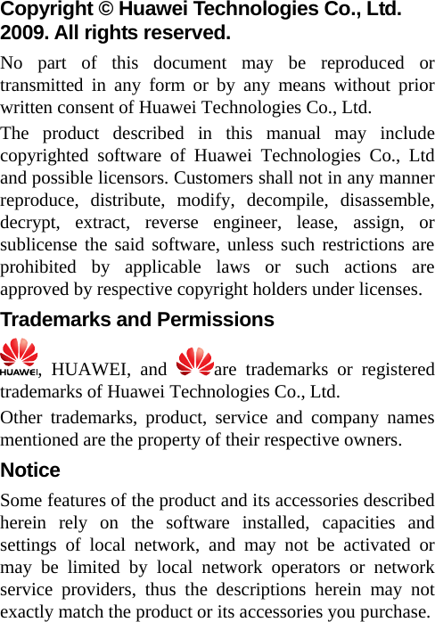 Copyright © Huawei Technologies Co., Ltd. 2009. All rights reserved. No part of this document may be reproduced or transmitted in any form or by any means without prior written consent of Huawei Technologies Co., Ltd. The product described in this manual may include copyrighted software of Huawei Technologies Co., Ltd and possible licensors. Customers shall not in any manner reproduce, distribute, modify, decompile, disassemble, decrypt, extract, reverse engineer, lease, assign, or sublicense the said software, unless such restrictions are prohibited by applicable laws or such actions are approved by respective copyright holders under licenses. Trademarks and Permissions , HUAWEI, and  are trademarks or registered trademarks of Huawei Technologies Co., Ltd. Other trademarks, product, service and company names mentioned are the property of their respective owners. Notice Some features of the product and its accessories described herein rely on the software installed, capacities and settings of local network, and may not be activated or may be limited by local network operators or network service providers, thus the descriptions herein may not exactly match the product or its accessories you purchase.  