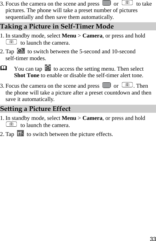  3. Focus the camera on the scene and press   or   to take pictures. The phone will take a preset number of pictures sequentially and then save them automatically. Taking a Picture in Self-Timer Mode 1. In standby mode, select Menu &gt; Camera, or press and hold   to launch the camera. 2. Tap    to switch between the 5-second and 10-second self-timer modes.  You can tap    to access the setting menu. Then select Shot Tone to enable or disable the self-timer alert tone. 3. Focus the camera on the scene and press   or  . Then the phone will take a picture after a preset countdown and then save it automatically. Setting a Picture Effect 1. In standby mode, select Menu &gt; Camera, or press and hold   to launch the camera. 2. Tap    to switch between the picture effects. 33 