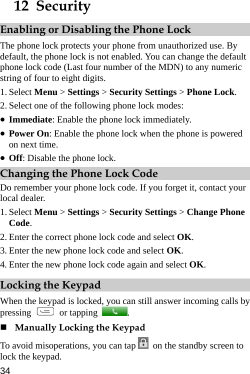  12  Security Enabling or Disabling the Phone Lock The phone lock protects your phone from unauthorized use. By default, the phone lock is not enabled. You can change the default phone lock code (Last four number of the MDN) to any numeric string of four to eight digits. 1. Select Menu &gt; Settings &gt; Security Settings &gt; Phone Lock. 2. Select one of the following phone lock modes: z Immediate: Enable the phone lock immediately. z Power On: Enable the phone lock when the phone is powered on next time. z Off: Disable the phone lock. Changing the Phone Lock Code Do remember your phone lock code. If you forget it, contact your local dealer. 1. Select Menu &gt; Settings &gt; Security Settings &gt; Change Phone Code. 2. Enter the correct phone lock code and select OK. 3. Enter the new phone lock code and select OK. 4. Enter the new phone lock code again and select OK. Locking the Keypad When the keypad is locked, you can still answer incoming calls by pressing   or tapping  .   Manually Locking the Keypad To avoid misoperations, you can tap    on the standby screen to lock the keypad.34 