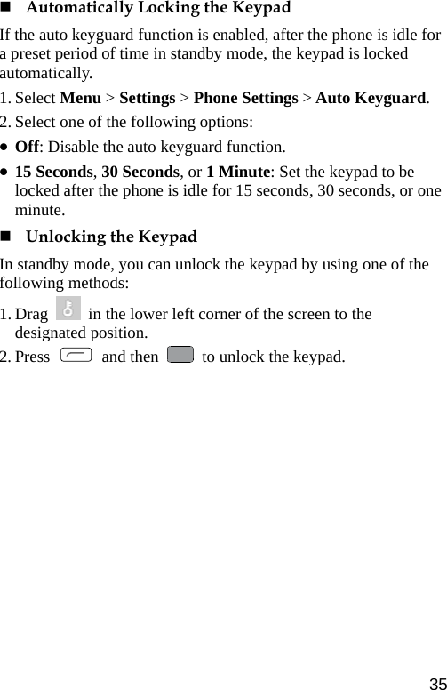   Automatically Locking the Keypad If the auto keyguard function is enabled, after the phone is idle for a preset period of time in standby mode, the keypad is locked automatically. 1. Select Menu &gt; Settings &gt; Phone Settings &gt; Auto Keyguard. 2. Select one of the following options: z Off: Disable the auto keyguard function. z 15 Seconds, 30 Seconds, or 1 Minute: Set the keypad to be locked after the phone is idle for 15 seconds, 30 seconds, or one minute.  Unlocking the Keypad In standby mode, you can unlock the keypad by using one of the following methods:   1. Drag    in the lower left corner of the screen to the designated position. 2. Press   and then    to unlock the keypad. 35 