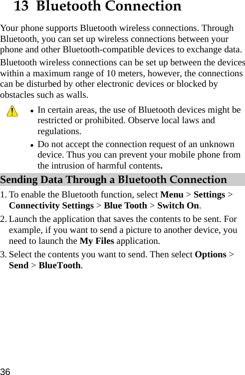  13  Bluetooth Connection Your phone supports Bluetooth wireless connections. Through Bluetooth, you can set up wireless connections between your phone and other Bluetooth-compatible devices to exchange data. Bluetooth wireless connections can be set up between the devices within a maximum range of 10 meters, however, the connections can be disturbed by other electronic devices or blocked by obstacles such as walls.  z In certain areas, the use of Bluetooth devices might be restricted or prohibited. Observe local laws and regulations. z Do not accept the connection request of an unknown device. Thus you can prevent your mobile phone from the intrusion of harmful contents. Sending Data Through a Bluetooth Connection 1. To enable the Bluetooth function, select Menu &gt; Settings &gt; Connectivity Settings &gt; Blue Tooth &gt; Switch On. 2. Launch the application that saves the contents to be sent. For example, if you want to send a picture to another device, you need to launch the My Files application. 3. Select the contents you want to send. Then select Options &gt; Send &gt; BlueTooth. 36 