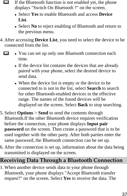  If the Bluetooth function is not enabled yet, the phone displays &quot;Switch On Bluetooth ?&quot; on the screen. z Select Yes to enable Bluetooth and access Device List. z Select No to reject enabling of Bluetooth and return to the previous menu. 4. After accessing Device List, you need to select the device to be connected from the list.  z You can set up only one Bluetooth connection each time. z If the device list contains the devices that are already paired with your phone, select the desired device to send data. z When the device list is empty or the device to be connected to is not in the list, select Search to search for other Bluetooth-enabled devices in the effective range. The names of the found devices will be displayed on the screen. Select Back to stop searching.5. Select Options &gt; Send to send the contents through Bluetooth.If the other Bluetooth device requires verification before the connection, your phone displays Input pair password on the screen. Then create a password that is to be used together with the other party. After both parties enter the same password, the Bluetooth connection can be set up. 6. After the connection is set up, information about the data being transmitted is displayed on the screen. Receiving Data Through a Bluetooth Connection 1. When another device sends data to your phone through Bluetooth, your phone displays &quot;Accept Bluetooth transfer request?&quot; on the screen. Select Yes to receive the data. The 37 