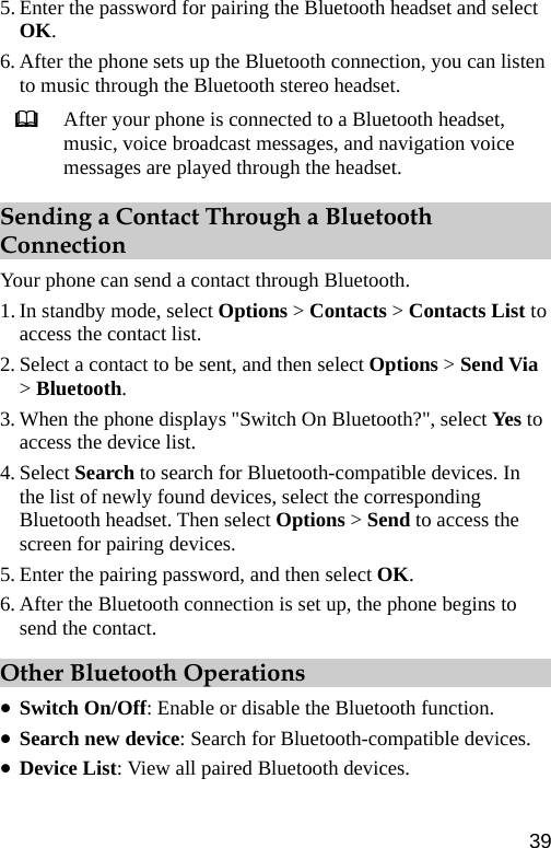 5. Enter the password for pairing the Bluetooth headset and select OK. 6. After the phone sets up the Bluetooth connection, you can listen to music through the Bluetooth stereo headset.  After your phone is connected to a Bluetooth headset, music, voice broadcast messages, and navigation voice messages are played through the headset. Sending a Contact Through a Bluetooth Connection Your phone can send a contact through Bluetooth. 1. In standby mode, select Options &gt; Contacts &gt; Contacts List to access the contact list. 2. Select a contact to be sent, and then select Options &gt; Send Via &gt; Bluetooth. 3. When the phone displays &quot;Switch On Bluetooth?&quot;, select Ye s  to access the device list. 4. Select Search to search for Bluetooth-compatible devices. In the list of newly found devices, select the corresponding Bluetooth headset. Then select Options &gt; Send to access the screen for pairing devices. 5. Enter the pairing password, and then select OK. 6. After the Bluetooth connection is set up, the phone begins to send the contact. Other Bluetooth Operations z Switch On/Off: Enable or disable the Bluetooth function. z Search new device: Search for Bluetooth-compatible devices. z Device List: View all paired Bluetooth devices. 39 