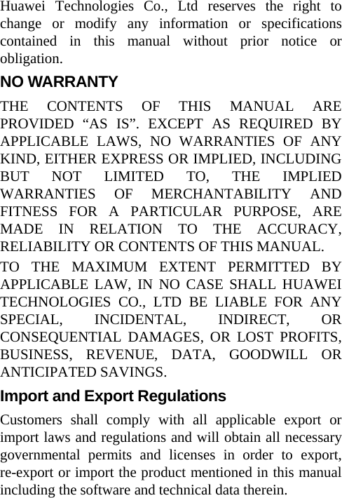 Huawei Technologies Co., Ltd reserves the right to change or modify any information or specifications contained in this manual without prior notice or obligation. NO WARRANTY THE CONTENTS OF THIS MANUAL ARE PROVIDED “AS IS”. EXCEPT AS REQUIRED BY APPLICABLE LAWS, NO WARRANTIES OF ANY KIND, EITHER EXPRESS OR IMPLIED, INCLUDING BUT NOT LIMITED TO, THE IMPLIED WARRANTIES OF MERCHANTABILITY AND FITNESS FOR A PARTICULAR PURPOSE, ARE MADE IN RELATION TO THE ACCURACY, RELIABILITY OR CONTENTS OF THIS MANUAL. TO THE MAXIMUM EXTENT PERMITTED BY APPLICABLE LAW, IN NO CASE SHALL HUAWEI TECHNOLOGIES CO., LTD BE LIABLE FOR ANY SPECIAL, INCIDENTAL, INDIRECT, OR CONSEQUENTIAL DAMAGES, OR LOST PROFITS, BUSINESS, REVENUE, DATA, GOODWILL OR ANTICIPATED SAVINGS. Import and Export Regulations Customers shall comply with all applicable export or import laws and regulations and will obtain all necessary governmental permits and licenses in order to export, re-export or import the product mentioned in this manual including the software and technical data therein. 
