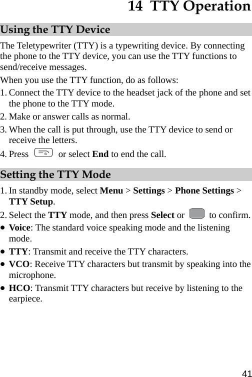  14  TTY Operation Using the TTY Device The Teletypewriter (TTY) is a typewriting device. By connecting the phone to the TTY device, you can use the TTY functions to send/receive messages. When you use the TTY function, do as follows: 1. Connect the TTY device to the headset jack of the phone and set the phone to the TTY mode. 2. Make or answer calls as normal. 3. When the call is put through, use the TTY device to send or receive the letters. 4. Press   or select End to end the call. Setting the TTY Mode 1. In standby mode, select Menu &gt; Settings &gt; Phone Settings &gt; TTY Setup. 2. Select the TTY mode, and then press Select or   to confirm. z Voice: The standard voice speaking mode and the listening mode. z TTY: Transmit and receive the TTY characters. z VCO: Receive TTY characters but transmit by speaking into the microphone. z HCO: Transmit TTY characters but receive by listening to the earpiece. 41 