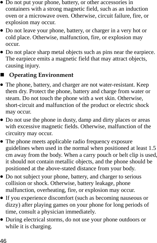  z Do not put your phone, battery, or other accessories in containers with a strong magnetic field, such as an induction oven or a microwave oven. Otherwise, circuit failure, fire, or explosion may occur. z Do not leave your phone, battery, or charger in a very hot or cold place. Otherwise, malfunction, fire, or explosion may occur. z Do not place sharp metal objects such as pins near the earpiece. The earpiece emits a magnetic field that may attract objects, causing injury.  Operating Environment z The phone, battery, and charger are not water-resistant. Keep them dry. Protect the phone, battery and charge from water or steam. Do not touch the phone with a wet skin. Otherwise, short-circuit and malfunction of the product or electric shock may occur. z Do not use the phone in dusty, damp and dirty places or areas with excessive magnetic fields. Otherwise, malfunction of the circuitry may occur. z The phone meets applicable radio frequency exposure guidelines when used in the normal when positioned at least 1.5 cm away from the body. When a carry pouch or belt clip is used, it should not contain metallic objects, and the phone should be positioned at the above-stated distance from your body. z Do not subject your phone, battery, and charger to serious collision or shock. Otherwise, battery leakage, phone malfunction, overheating, fire, or explosion may occur. z If you experience discomfort (such as becoming nauseous or dizzy) after playing games on your phone for long periods of time, consult a physician immediately. z During electrical storms, do not use your phone outdoors or while it is charging. 46 