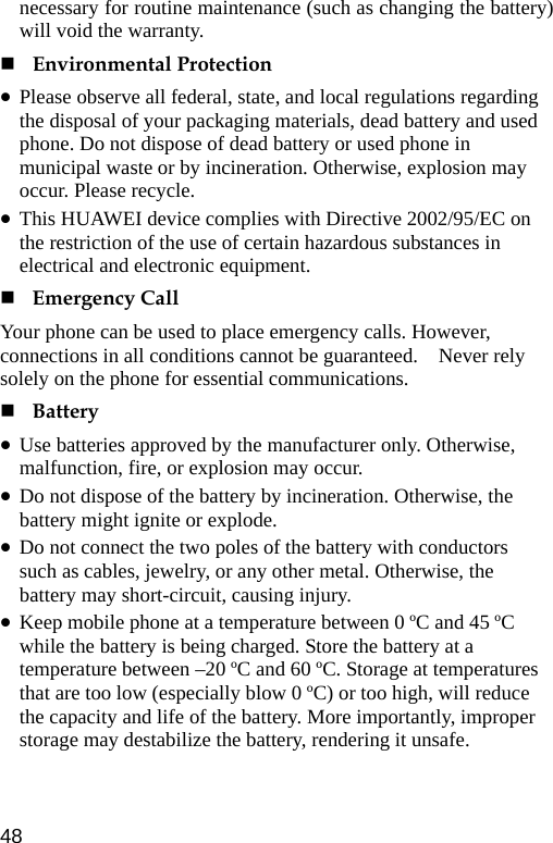  necessary for routine maintenance (such as changing the battery) will void the warranty.  Environmental Protection z Please observe all federal, state, and local regulations regarding the disposal of your packaging materials, dead battery and used phone. Do not dispose of dead battery or used phone in municipal waste or by incineration. Otherwise, explosion may occur. Please recycle. z This HUAWEI device complies with Directive 2002/95/EC on the restriction of the use of certain hazardous substances in electrical and electronic equipment.  Emergency Call Your phone can be used to place emergency calls. However, connections in all conditions cannot be guaranteed.    Never rely solely on the phone for essential communications.  Battery z Use batteries approved by the manufacturer only. Otherwise, malfunction, fire, or explosion may occur. z Do not dispose of the battery by incineration. Otherwise, the battery might ignite or explode. z Do not connect the two poles of the battery with conductors such as cables, jewelry, or any other metal. Otherwise, the battery may short-circuit, causing injury. z Keep mobile phone at a temperature between 0 ºC and 45 ºC while the battery is being charged. Store the battery at a temperature between –20 ºC and 60 ºC. Storage at temperatures that are too low (especially blow 0 ºC) or too high, will reduce the capacity and life of the battery. More importantly, improper storage may destabilize the battery, rendering it unsafe. 48 