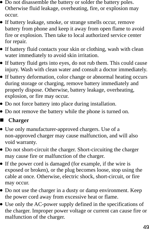  z Do not disassemble the battery or solder the battery poles. Otherwise fluid leakage, overheating, fire, or explosion may occur. z If battery leakage, smoke, or strange smells occur, remove battery from phone and keep it away from open flame to avoid fire or explosion. Then take to local authorized service center for repair. z If battery fluid contacts your skin or clothing, wash with clean water immediately to avoid skin irritation. z If battery fluid gets into eyes, do not rub them. This could cause injury. Wash with clean water and consult a doctor immediately. z If battery deformation, color change or abnormal heating occurs during storage or charging, remove battery immediately and properly dispose. Otherwise, battery leakage, overheating, explosion, or fire may occur. z Do not force battery into place during installation.   z Do not remove the battery while the phone is turned on.  Charger z Use only manufacturer-approved chargers. Use of a non-approved charger may cause malfunction, and will also void warranty. z Do not short-circuit the charger. Short-circuiting the charger may cause fire or malfunction of the charger. z If the power cord is damaged (for example, if the wire is exposed or broken), or the plug becomes loose, stop using the cable at once. Otherwise, electric shock, short-circuit, or fire may occur. z Do not use the charger in a dusty or damp environment. Keep the power cord away from excessive heat or flame. z Use only the AC-power supply defined in the specifications of the charger. Improper power voltage or current can cause fire or malfunction of the charger. 49 