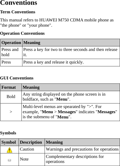 Conventions Term Conventions This manual refers to HUAWEI M750 CDMA mobile phone as &quot;the phone&quot; or &quot;your phone&quot;. Operation Conventions Operation  Meaning Press and hold  Press a key for two to three seconds and then release it. Press  Press a key and release it quickly.  GUI Conventions Format  Meaning Bold  Any string displayed on the phone screen is in boldface, such as &quot;Menu&quot;. &gt;  Multi-level menus are spearated by &quot;&gt;&quot;. For example, &quot;Menu &gt; Messages&quot; indicates &quot;Messages&quot; is the submenu of &quot;Menu&quot;.  Symbols Symbol  Description  Meaning  Caution  Warnings and precautions for operations Note  Complementary descriptions for operations  