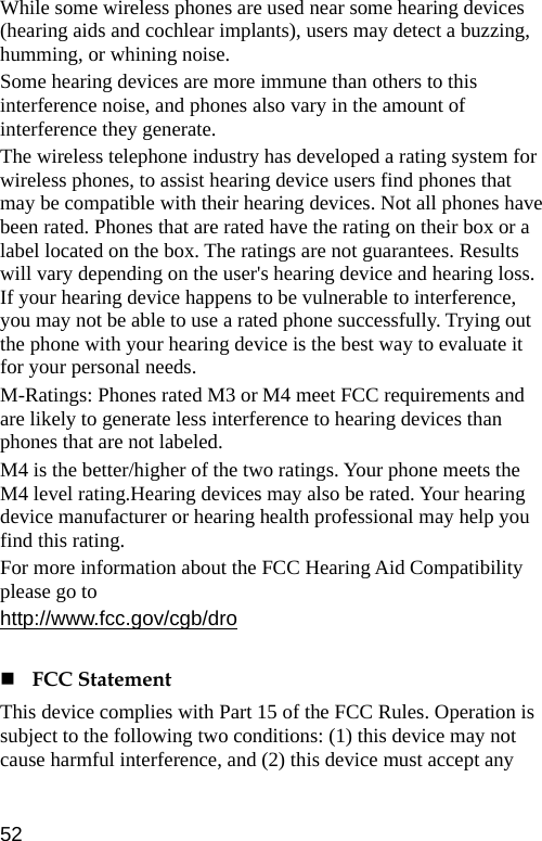  While some wireless phones are used near some hearing devices (hearing aids and cochlear implants), users may detect a buzzing, humming, or whining noise. Some hearing devices are more immune than others to this interference noise, and phones also vary in the amount of interference they generate. The wireless telephone industry has developed a rating system for wireless phones, to assist hearing device users find phones that may be compatible with their hearing devices. Not all phones have been rated. Phones that are rated have the rating on their box or a label located on the box. The ratings are not guarantees. Results will vary depending on the user&apos;s hearing device and hearing loss. If your hearing device happens to be vulnerable to interference, you may not be able to use a rated phone successfully. Trying out the phone with your hearing device is the best way to evaluate it for your personal needs. M-Ratings: Phones rated M3 or M4 meet FCC requirements and are likely to generate less interference to hearing devices than phones that are not labeled. M4 is the better/higher of the two ratings. Your phone meets the M4 level rating.Hearing devices may also be rated. Your hearing device manufacturer or hearing health professional may help you find this rating. For more information about the FCC Hearing Aid Compatibility please go to http://www.fcc.gov/cgb/dro   FCC Statement This device complies with Part 15 of the FCC Rules. Operation is subject to the following two conditions: (1) this device may not cause harmful interference, and (2) this device must accept any 52 