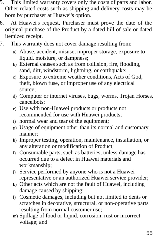  5.   This limited warranty covers only the costs of parts and labor. Other related costs such as shipping and delivery costs may be born by purchaser at Huawei&apos;s option. 6.   At Huawei&apos;s request, Purchaser must prove the date of the original purchase of the Product by a dated bill of sale or dated itemized receipt. 7.     This warranty does not cover damage resulting from: a) Abuse, accident, misuse, improper storage, exposure to liquid, moisture, or dampness; b) External causes such as from collision, fire, flooding, sand, dirt, windstorm, lightning, or earthquake; c) Exposure to extreme weather conditions, Acts of God, theft, blown fuse, or improper use of any electrical source; d) Computer or internet viruses, bugs, worms, Trojan Horses, cancelbots; e) Use with non-Huawei products or products not recommended for use with Huawei products; f) normal wear and tear of the equipment; g) Usage of equipment other than its normal and customary manner; h) Improper testing, operation, maintenance, installation, or any alteration or modification of Product; i) Consumable parts, such as batteries, unless damage has occurred due to a defect in Huawei materials and workmanship; j) Service performed by anyone who is not a Huawei representative or an authorized Huawei service provider; k) Other acts which are not the fault of Huawei, including damage caused by shipping; l) Cosmetic damages, including but not limited to dents or scratches in decorative, structural, or non-operative parts resulting from normal customer use; m) Spillage of food or liquid, corrosion, rust or incorrect voltage; and 55 