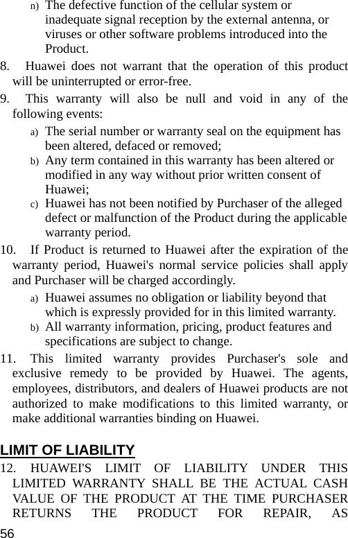  n) The defective function of the cellular system or inadequate signal reception by the external antenna, or viruses or other software problems introduced into the Product. 8.   Huawei does not warrant that the operation of this product will be uninterrupted or error-free. 9.   This warranty will also be null and void in any of the following events: a) The serial number or warranty seal on the equipment has been altered, defaced or removed; b) Any term contained in this warranty has been altered or modified in any way without prior written consent of Huawei; c) Huawei has not been notified by Purchaser of the alleged defect or malfunction of the Product during the applicable warranty period. 10. If Product is returned to Huawei after the expiration of the warranty period, Huawei&apos;s normal service policies shall apply and Purchaser will be charged accordingly. a) Huawei assumes no obligation or liability beyond that which is expressly provided for in this limited warranty. b) All warranty information, pricing, product features and specifications are subject to change. 11. This limited warranty provides Purchaser&apos;s sole and exclusive remedy to be provided by Huawei. The agents, employees, distributors, and dealers of Huawei products are not authorized to make modifications to this limited warranty, or make additional warranties binding on Huawei.  LIMIT OF LIABILITY 12. HUAWEI&apos;S LIMIT OF LIABILITY UNDER THIS LIMITED WARRANTY SHALL BE THE ACTUAL CASH VALUE OF THE PRODUCT AT THE TIME PURCHASER RETURNS THE PRODUCT FOR REPAIR, AS 56 