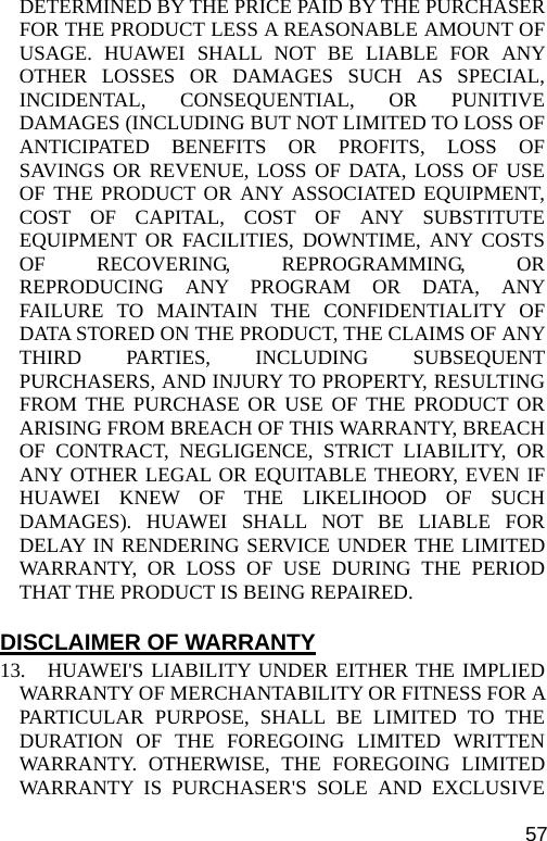  DETERMINED BY THE PRICE PAID BY THE PURCHASER FOR THE PRODUCT LESS A REASONABLE AMOUNT OF USAGE. HUAWEI SHALL NOT BE LIABLE FOR ANY OTHER LOSSES OR DAMAGES SUCH AS SPECIAL, INCIDENTAL, CONSEQUENTIAL, OR PUNITIVE DAMAGES (INCLUDING BUT NOT LIMITED TO LOSS OF ANTICIPATED BENEFITS OR PROFITS, LOSS OF SAVINGS OR REVENUE, LOSS OF DATA, LOSS OF USE OF THE PRODUCT OR ANY ASSOCIATED EQUIPMENT, COST OF CAPITAL, COST OF ANY SUBSTITUTE EQUIPMENT OR FACILITIES, DOWNTIME, ANY COSTS OF RECOVERING, REPROGRAMMING, OR REPRODUCING ANY PROGRAM OR DATA, ANY FAILURE TO MAINTAIN THE CONFIDENTIALITY OF DATA STORED ON THE PRODUCT, THE CLAIMS OF ANY THIRD PARTIES, INCLUDING SUBSEQUENT PURCHASERS, AND INJURY TO PROPERTY, RESULTING FROM THE PURCHASE OR USE OF THE PRODUCT OR ARISING FROM BREACH OF THIS WARRANTY, BREACH OF CONTRACT, NEGLIGENCE, STRICT LIABILITY, OR ANY OTHER LEGAL OR EQUITABLE THEORY, EVEN IF HUAWEI KNEW OF THE LIKELIHOOD OF SUCH DAMAGES). HUAWEI SHALL NOT BE LIABLE FOR DELAY IN RENDERING SERVICE UNDER THE LIMITED WARRANTY, OR LOSS OF USE DURING THE PERIOD THAT THE PRODUCT IS BEING REPAIRED.  DISCLAIMER OF WARRANTY 13. HUAWEI&apos;S LIABILITY UNDER EITHER THE IMPLIED WARRANTY OF MERCHANTABILITY OR FITNESS FOR A PARTICULAR PURPOSE, SHALL BE LIMITED TO THE DURATION OF THE FOREGOING LIMITED WRITTEN WARRANTY. OTHERWISE, THE FOREGOING LIMITED WARRANTY IS PURCHASER&apos;S SOLE AND EXCLUSIVE 57 