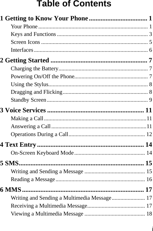 Table of Contents 1 Getting to Know Your Phone................................... 1 Your Phone............................................................................ 1 Keys and Functions ............................................................... 3 Screen Icons .......................................................................... 5 Interfaces............................................................................... 6 2 Getting Started .......................................................... 7 Charging the Battery.............................................................. 7 Powering On/Off the Phone................................................... 7 Using the Stylus..................................................................... 8 Dragging and Flicking........................................................... 8 Standby Screen...................................................................... 9 3 Voice Services .......................................................... 11 Making a Call.......................................................................11 Answering a Call..................................................................11 Operations During a Call..................................................... 12 4 Text Entry................................................................ 14 On-Screen Keyboard Mode................................................. 14 5 SMS........................................................................... 15 Writing and Sending a Message .......................................... 15 Reading a Message.............................................................. 16 6 MMS......................................................................... 17 Writing and Sending a Multimedia Message....................... 17 Receiving a Multimedia Message........................................ 17 Viewing a Multimedia Message .......................................... 18 i 
