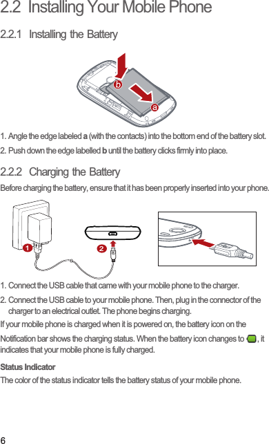 62.2  Installing Your Mobile Phone2.2.1  Installing the Battery1. Angle the edge labeled a (with the contacts) into the bottom end of the battery slot.2. Push down the edge labelled b until the battery clicks firmly into place.2.2.2  Charging the BatteryBefore charging the battery, ensure that it has been properly inserted into your phone.1. Connect the USB cable that came with your mobile phone to the charger.2. Connect the USB cable to your mobile phone. Then, plug in the connector of the charger to an electrical outlet. The phone begins charging.If your mobile phone is charged when it is powered on, the battery icon on the Notification bar shows the charging status. When the battery icon changes to  , it indicates that your mobile phone is fully charged.Status IndicatorThe color of the status indicator tells the battery status of your mobile phone.21