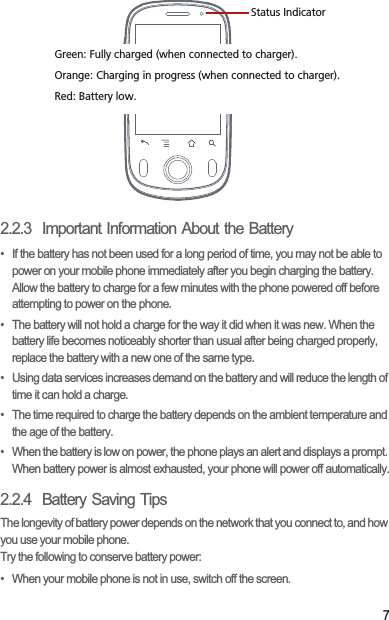72.2.3  Important Information About the Battery•  If the battery has not been used for a long period of time, you may not be able to power on your mobile phone immediately after you begin charging the battery. Allow the battery to charge for a few minutes with the phone powered off before attempting to power on the phone.•  The battery will not hold a charge for the way it did when it was new. When the battery life becomes noticeably shorter than usual after being charged properly, replace the battery with a new one of the same type.•  Using data services increases demand on the battery and will reduce the length of time it can hold a charge.•  The time required to charge the battery depends on the ambient temperature and the age of the battery.•  When the battery is low on power, the phone plays an alert and displays a prompt. When battery power is almost exhausted, your phone will power off automatically.2.2.4  Battery Saving Tips The longevity of battery power depends on the network that you connect to, and how you use your mobile phone.Try the following to conserve battery power:•  When your mobile phone is not in use, switch off the screen.Status IndicatorGreen: Fully charged (when connected to charger).Orange: Charging in progress (when connected to charger).Red: Battery low.