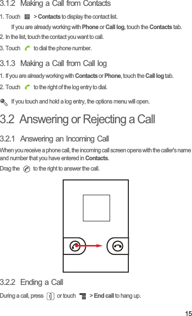 153.1.2  Making a Call from Contacts1. Touch   &gt; Contacts to display the contact list.If you are already working with Phone or Call log, touch the Contacts tab.2. In the list, touch the contact you want to call.3. Touch   to dial the phone number.3.1.3  Making a Call from Call log1. If you are already working with Contacts or Phone, touch the Call log tab.2. Touch   to the right of the log entry to dial. If you touch and hold a log entry, the options menu will open.3.2  Answering or Rejecting a Call3.2.1  Answering an Incoming CallWhen you receive a phone call, the incoming call screen opens with the caller&apos;s name and number that you have entered in Contacts.Drag the   to the right to answer the call.3.2.2  Ending a CallDuring a call, press   or touch   &gt; End call to hang up.