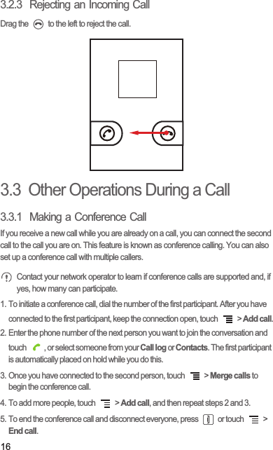 163.2.3  Rejecting an Incoming CallDrag the   to the left to reject the call.3.3  Other Operations During a Call3.3.1  Making a Conference CallIf you receive a new call while you are already on a call, you can connect the second call to the call you are on. This feature is known as conference calling. You can also set up a conference call with multiple callers. Contact your network operator to learn if conference calls are supported and, if yes, how many can participate.1. To initiate a conference call, dial the number of the first participant. After you have connected to the first participant, keep the connection open, touch   &gt; Add call.2. Enter the phone number of the next person you want to join the conversation and touch  , or select someone from your Call log or Contacts. The first participant is automatically placed on hold while you do this.3. Once you have connected to the second person, touch   &gt; Merge calls to begin the conference call.4. To add more people, touch   &gt; Add call, and then repeat steps 2 and 3.5. To end the conference call and disconnect everyone, press   or touch   &gt; End call.