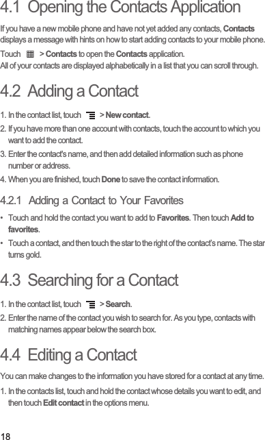 184.1  Opening the Contacts ApplicationIf you have a new mobile phone and have not yet added any contacts, Contacts displays a message with hints on how to start adding contacts to your mobile phone.Touch   &gt; Contacts to open the Contacts application.All of your contacts are displayed alphabetically in a list that you can scroll through.4.2  Adding a Contact1. In the contact list, touch   &gt; New contact.2. If you have more than one account with contacts, touch the account to which you want to add the contact.3. Enter the contact&apos;s name, and then add detailed information such as phone number or address.4. When you are finished, touch Done to save the contact information.4.2.1  Adding a Contact to Your Favorites•  Touch and hold the contact you want to add to Favorites. Then touch Add to favorites.•  Touch a contact, and then touch the star to the right of the contact’s name. The star turns gold.4.3  Searching for a Contact1. In the contact list, touch   &gt; Search.2. Enter the name of the contact you wish to search for. As you type, contacts with matching names appear below the search box.4.4  Editing a ContactYou can make changes to the information you have stored for a contact at any time.1. In the contacts list, touch and hold the contact whose details you want to edit, and then touch Edit contact in the options menu.
