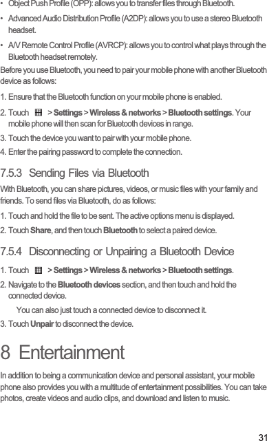 31•   Object Push Profile (OPP): allows you to transfer files through Bluetooth.•   Advanced Audio Distribution Profile (A2DP): allows you to use a stereo Bluetooth headset.•   A/V Remote Control Profile (AVRCP): allows you to control what plays through the Bluetooth headset remotely. Before you use Bluetooth, you need to pair your mobile phone with another Bluetooth device as follows:1. Ensure that the Bluetooth function on your mobile phone is enabled.2. Touch   &gt; Settings &gt; Wireless &amp; networks &gt; Bluetooth settings. Your mobile phone will then scan for Bluetooth devices in range.3. Touch the device you want to pair with your mobile phone.4. Enter the pairing password to complete the connection.7.5.3  Sending Files via BluetoothWith Bluetooth, you can share pictures, videos, or music files with your family and friends. To send files via Bluetooth, do as follows:1. Touch and hold the file to be sent. The active options menu is displayed.2. Touch Share, and then touch Bluetooth to select a paired device.7.5.4  Disconnecting or Unpairing a Bluetooth Device1. Touch   &gt; Settings &gt; Wireless &amp; networks &gt; Bluetooth settings.2. Navigate to the Bluetooth devices section, and then touch and hold the connected device.You can also just touch a connected device to disconnect it.3. Touch Unpair to disconnect the device.8  EntertainmentIn addition to being a communication device and personal assistant, your mobile phone also provides you with a multitude of entertainment possibilities. You can take photos, create videos and audio clips, and download and listen to music.