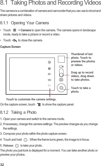328.1  Taking Photos and Recording VideosThe camera is a combination of camera and camcorder that you can use to shoot and share pictures and videos. 8.1.1  Opening Your Camera• Touch   &gt; Camera to open the camera. The camera opens in landscape mode, ready to take a picture or record a video.•  Touch   to close the camera.Capture ScreenOn the capture screen, touch   to show the capture panel.8.1.2  Taking a Photo1. Open your camera and switch to the camera mode.2. If necessary, change the camera settings. The preview changes as you change the settings.3. Compose your photo within the photo capture screen.4. Touch and hold  . When the frame turns green, the image is in focus.5. Release   to take your photo.The photo you just took is displayed for a moment. You can take another photo or preview your photos.35Touch to customize the camera settings.Thumbnail of last photo. Touch to preview the photos or videos.Drag up to record videos, drag down to take photos.Touch to take a photo.