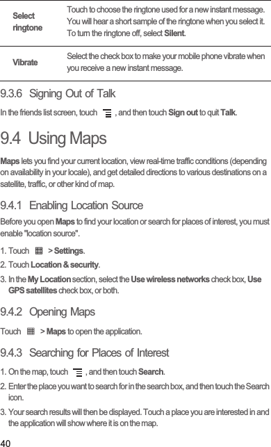 409.3.6  Signing Out of TalkIn the friends list screen, touch  , and then touch Sign out to quit Talk.9.4  Using MapsMaps lets you find your current location, view real-time traffic conditions (depending on availability in your locale), and get detailed directions to various destinations on a satellite, traffic, or other kind of map.9.4.1  Enabling Location SourceBefore you open Maps to find your location or search for places of interest, you must enable &quot;location source&quot;.1. Touch   &gt; Settings.2. Touch Location &amp; security.3. In the My Location section, select the Use wireless networks check box, Use GPS satellites check box, or both.9.4.2  Opening MapsTouch   &gt; Maps to open the application.9.4.3  Searching for Places of Interest1. On the map, touch  , and then touch Search.2. Enter the place you want to search for in the search box, and then touch the Search icon.3. Your search results will then be displayed. Touch a place you are interested in and the application will show where it is on the map.Select ringtoneTouch to choose the ringtone used for a new instant message. You will hear a short sample of the ringtone when you select it. To turn the ringtone off, select Silent.VibrateSelect the check box to make your mobile phone vibrate when you receive a new instant message.