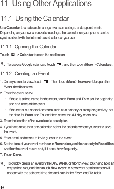 4611  Using Other Applications11.1  Using the CalendarUse Calendar to create and manage events, meetings, and appointments. Depending on your synchronization settings, the calendar on your phone can be synchronized with the internet-based calendar you use.11.1.1  Opening the CalendarTouch   &gt; Calendar to open the application. To access Google calendar,  touch  , and then touch More &gt; Calendars.11.1.2  Creating an Event1. On any calendar view, touch  . Then touch More &gt; New event to open the Event details screen.2. Enter the event name.•  If there is a time frame for the event, touch From and To to set the beginning and end times of the event.•  If the event is a special occasion such as a birthday or a day-long activity, set the date for From and To, and then select the All day check box.3. Enter the location of the event and a description.4. If you have more than one calendar, select the calendar where you want to save the event.5. Enter email addresses to invite guests to the event.6. Set the time of your event reminder in Reminders, and then specify in Repetition whether the event recurs and, if it does, how frequently.7. Touch Done. To quickly create an event in the Day, Week, or Month view, touch and hold an empty time slot, and then touch New event. A new event details screen will appear with the selected time slot and date in the From and To fields.