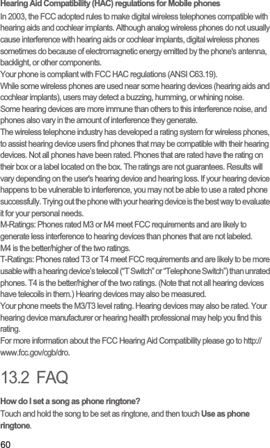 60Hearing Aid Compatibility (HAC) regulations for Mobile phonesIn 2003, the FCC adopted rules to make digital wireless telephones compatible with hearing aids and cochlear implants. Although analog wireless phones do not usually cause interference with hearing aids or cochlear implants, digital wireless phones sometimes do because of electromagnetic energy emitted by the phone&apos;s antenna, backlight, or other components.Your phone is compliant with FCC HAC regulations (ANSI C63.19).While some wireless phones are used near some hearing devices (hearing aids and cochlear implants), users may detect a buzzing, humming, or whining noise.Some hearing devices are more immune than others to this interference noise, and phones also vary in the amount of interference they generate.The wireless telephone industry has developed a rating system for wireless phones, to assist hearing device users find phones that may be compatible with their hearing devices. Not all phones have been rated. Phones that are rated have the rating on their box or a label located on the box. The ratings are not guarantees. Results will vary depending on the user&apos;s hearing device and hearing loss. If your hearing device happens to be vulnerable to interference, you may not be able to use a rated phone successfully. Trying out the phone with your hearing device is the best way to evaluate it for your personal needs.M-Ratings: Phones rated M3 or M4 meet FCC requirements and are likely to generate less interference to hearing devices than phones that are not labeled.M4 is the better/higher of the two ratings.T-Ratings: Phones rated T3 or T4 meet FCC requirements and are likely to be more usable with a hearing device’s telecoil (“T Switch” or “Telephone Switch”) than unrated phones. T4 is the better/higher of the two ratings. (Note that not all hearing devices have telecoils in them.) Hearing devices may also be measured.Your phone meets the M3/T3 level rating. Hearing devices may also be rated. Your hearing device manufacturer or hearing health professional may help you find this rating.For more information about the FCC Hearing Aid Compatibility please go to http://www.fcc.gov/cgb/dro.13.2  FAQHow do I set a song as phone ringtone?Touch and hold the song to be set as ringtone, and then touch Use as phone ringtone.