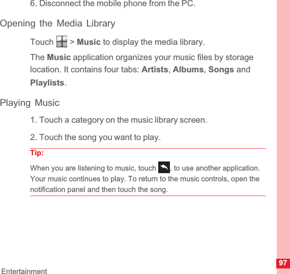 97Entertainment6. Disconnect the mobile phone from the PC.Opening the Media LibraryTouch  &gt; Music to display the media library.The Music application organizes your music files by storage location. It contains four tabs: Artists,Albums,Songs and Playlists.Playing Music1. Touch a category on the music library screen.2. Touch the song you want to play.Tip:When you are listening to music, touch  , to use another application. Your music continues to play. To return to the music controls, open the notification panel and then touch the song.