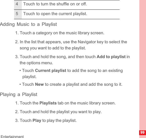 99EntertainmentAdding Music to a Playlist1. Touch a category on the music library screen.2. In the list that appears, use the Navigator key to select the song you want to add to the playlist.3. Touch and hold the song, and then touch Add to playlist in the options menu.• Touch Current playlist to add the song to an existing playlist.• Touch New to create a playlist and add the song to it.Playing a Playlist1. Touch the Playlists tab on the music library screen.2. Touch and hold the playlist you want to play.3. Touch Play to play the playlist.4 Touch to turn the shuffle on or off.5 Touch to open the current playlist.