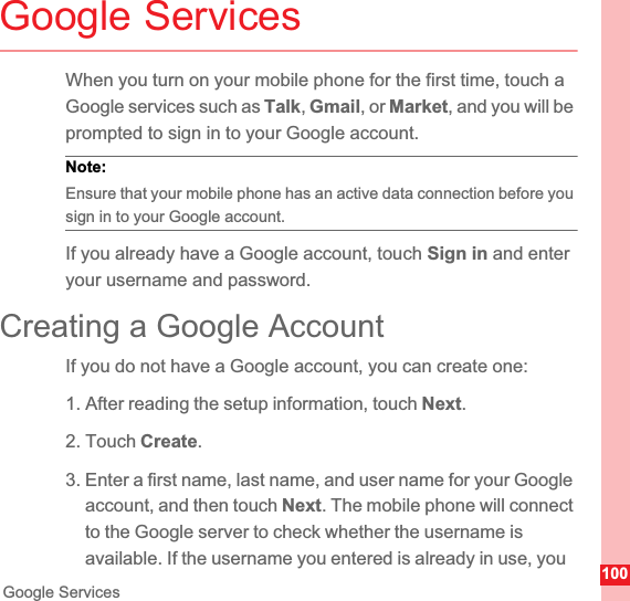 100Google ServicesGoogle ServicesWhen you turn on your mobile phone for the first time, touch a Google services such as Talk,Gmail, or Market, and you will be prompted to sign in to your Google account.Note:  Ensure that your mobile phone has an active data connection before you sign in to your Google account.If you already have a Google account, touch Sign in and enter your username and password.Creating a Google AccountIf you do not have a Google account, you can create one:1. After reading the setup information, touch Next.2. Touch Create.3. Enter a first name, last name, and user name for your Google account, and then touch Next. The mobile phone will connect to the Google server to check whether the username is available. If the username you entered is already in use, you 