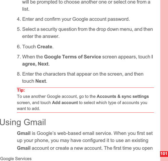 101Google Serviceswill be prompted to choose another one or select one from a list.4. Enter and confirm your Google account password.5. Select a security question from the drop down menu, and then enter the answer.6. Touch Create.7. When the Google Terms of Service screen appears, touch Iagree, Next.8. Enter the characters that appear on the screen, and then touch Next.Tip:To use another Google account, go to the Accounts &amp; sync settingsscreen, and touch Add account to select which type of accounts you want to add.Using GmailGmail is Google’s web-based email service. When you first set up your phone, you may have configured it to use an existing Gmail account or create a new account. The first time you open 