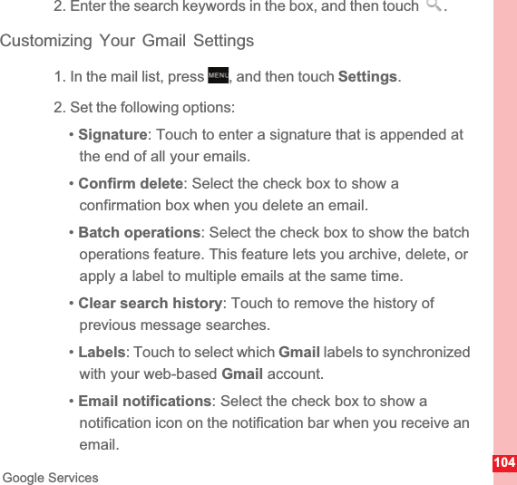 104Google Services2. Enter the search keywords in the box, and then touch  .Customizing Your Gmail Settings1. In the mail list, press  , and then touch Settings.2. Set the following options:•Signature: Touch to enter a signature that is appended at the end of all your emails.•Confirm delete: Select the check box to show a confirmation box when you delete an email.•Batch operations: Select the check box to show the batch operations feature. This feature lets you archive, delete, or apply a label to multiple emails at the same time.•Clear search history: Touch to remove the history of previous message searches.•Labels: Touch to select which Gmail labels to synchronized with your web-based Gmail account.•Email notifications: Select the check box to show a notification icon on the notification bar when you receive an email.MENUkey