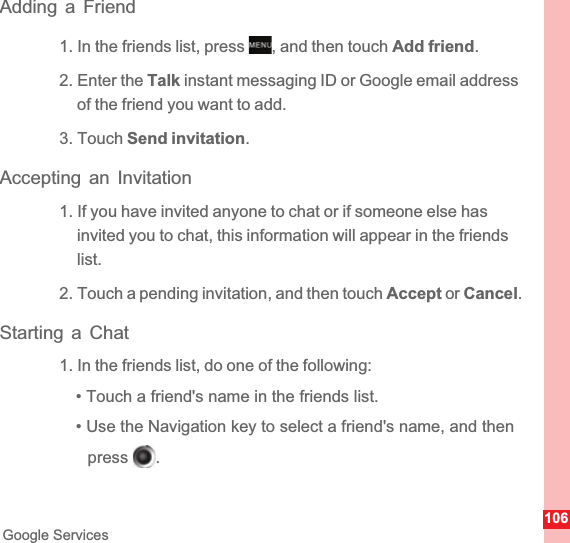 106Google ServicesAdding a Friend1. In the friends list, press  , and then touch Add friend.2. Enter the Talk instant messaging ID or Google email address of the friend you want to add.3. Touch Send invitation.Accepting an Invitation1. If you have invited anyone to chat or if someone else has invited you to chat, this information will appear in the friends list.2. Touch a pending invitation, and then touch Accept or Cancel.Starting a Chat1. In the friends list, do one of the following:• Touch a friend&apos;s name in the friends list.• Use the Navigation key to select a friend&apos;s name, and then press .MENUkeyokkey