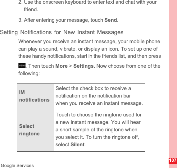 107Google Services2. Use the onscreen keyboard to enter text and chat with your friend.3. After entering your message, touch Send.Setting Notifications for New Instant MessagesWhenever you receive an instant message, your mobile phone can play a sound, vibrate, or display an icon. To set up one of these handy notifications, start in the friends list, and then press . Then touch More &gt; Settings. Now choose from one of the following:IMnotificationsSelect the check box to receive a notification on the notification bar when you receive an instant message.Select ringtoneTouch to choose the ringtone used for a new instant message. You will hear a short sample of the ringtone when you select it. To turn the ringtone off, select Silent.MENUkey
