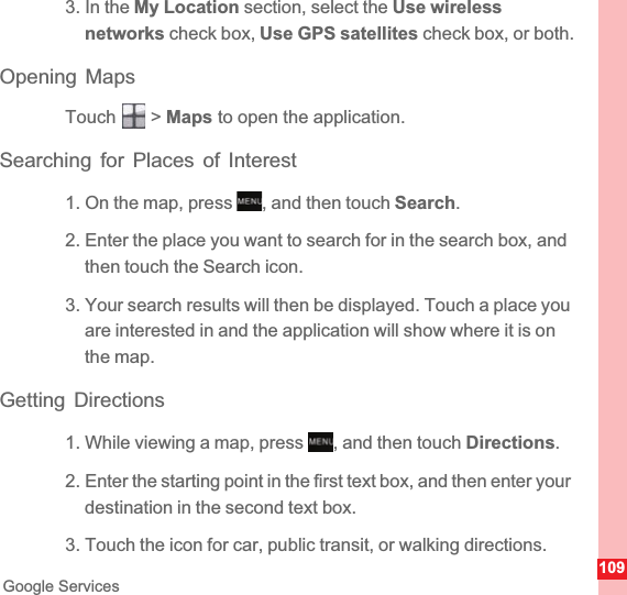 109Google Services3. In the My Location section, select the Use wireless networks check box, Use GPS satellites check box, or both.Opening MapsTouch  &gt; Maps to open the application.Searching for Places of Interest1. On the map, press  , and then touch Search.2. Enter the place you want to search for in the search box, and then touch the Search icon.3. Your search results will then be displayed. Touch a place you are interested in and the application will show where it is on the map.Getting Directions1. While viewing a map, press  , and then touch Directions.2. Enter the starting point in the first text box, and then enter your destination in the second text box.3. Touch the icon for car, public transit, or walking directions.MENUkeyMENUkey