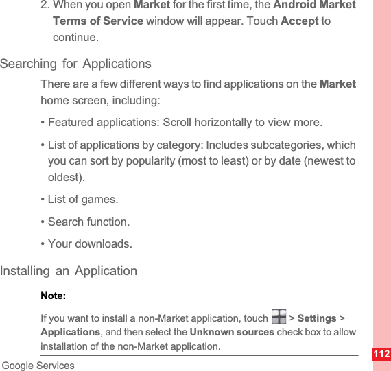 112Google Services2. When you open Market for the first time, the Android Market Terms of Service window will appear. Touch Accept to continue.Searching for ApplicationsThere are a few different ways to find applications on the Markethome screen, including:• Featured applications: Scroll horizontally to view more.• List of applications by category: Includes subcategories, whichyou can sort by popularity (most to least) or by date (newest to oldest).• List of games.• Search function.• Your downloads.Installing an ApplicationNote:  If you want to install a non-Market application, touch   &gt; Settings &gt; Applications, and then select the Unknown sources check box to allow installation of the non-Market application.