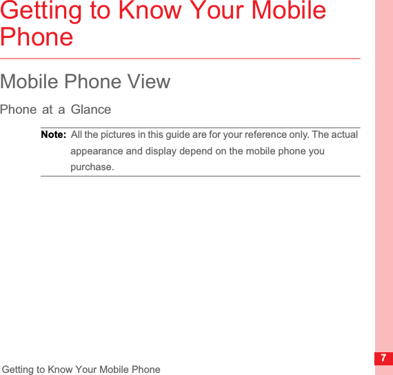 7Getting to Know Your Mobile PhoneGetting to Know Your Mobile PhoneMobile Phone ViewPhone at a GlanceNote:  All the pictures in this guide are for your reference only. The actual appearance and display depend on the mobile phone you purchase.