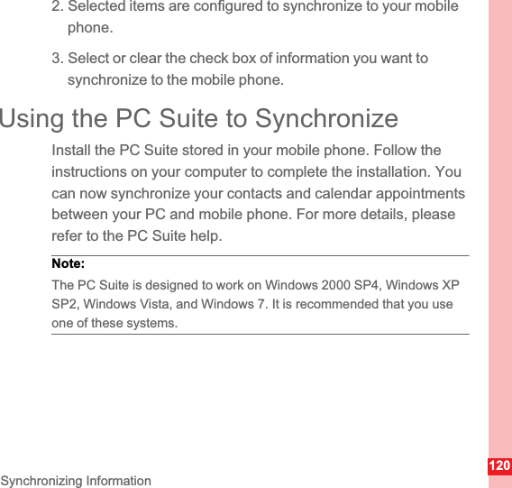 120Synchronizing Information2. Selected items are configured to synchronize to your mobile phone.3. Select or clear the check box of information you want to synchronize to the mobile phone.Using the PC Suite to SynchronizeInstall the PC Suite stored in your mobile phone. Follow the instructions on your computer to complete the installation. You can now synchronize your contacts and calendar appointments between your PC and mobile phone. For more details, please refer to the PC Suite help.Note:  The PC Suite is designed to work on Windows 2000 SP4, Windows XP SP2, Windows Vista, and Windows 7. It is recommended that you use one of these systems.