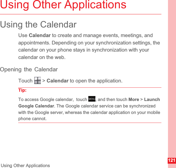 121Using Other ApplicationsUsing Other ApplicationsUsing the CalendarUse Calendar to create and manage events, meetings, and appointments. Depending on your synchronization settings, the calendar on your phone stays in synchronization with your calendar on the web.Opening the CalendarTouch  &gt; Calendar to open the application.Tip:To access Google calendar,  touch  , and then touch More &gt; LaunchGoogle Calendar. The Google calendar service can be synchronized with the Google server, whereas the calendar application on your mobile phone cannot.MENUkey
