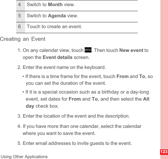123Using Other ApplicationsCreating an Event1. On any calendar view, touch  . Then touch New event to open the Event details screen.2. Enter the event name on the keyboard.• If there is a time frame for the event, touch From and To, so you can set the duration of the event.• If it is a special occasion such as a birthday or a day-longevent, set dates for From and To, and then select the Allday check box.3. Enter the location of the event and the description.4. If you have more than one calendar, select the calendar where you want to save the event.5. Enter email addresses to invite guests to the event.4 Switch to Month view.5 Switch to Agenda view.6 Touch to create an event.MENUkey