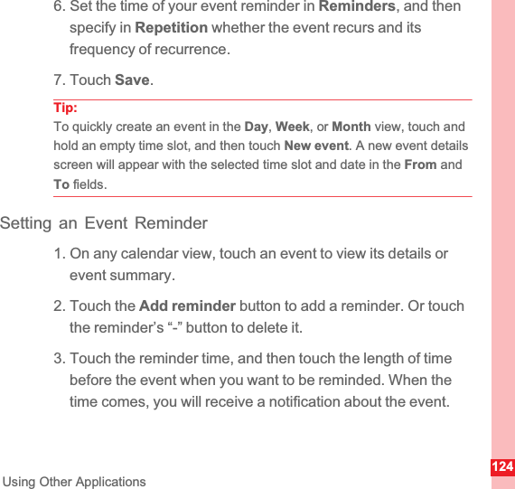 124Using Other Applications6. Set the time of your event reminder in Reminders, and then specify in Repetition whether the event recurs and its frequency of recurrence.7. Touch Save.Tip:To quickly create an event in the Day,Week, or Month view, touch and hold an empty time slot, and then touch New event. A new event details screen will appear with the selected time slot and date in the From and To fields.Setting an Event Reminder1. On any calendar view, touch an event to view its details or event summary.2. Touch the Add reminder button to add a reminder. Or touch the reminder’s “-” button to delete it.3. Touch the reminder time, and then touch the length of time before the event when you want to be reminded. When the time comes, you will receive a notification about the event.
