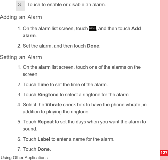127Using Other ApplicationsAdding an Alarm1. On the alarm list screen, touch  , and then touch Add alarm.2. Set the alarm, and then touch Done.Setting an Alarm1. On the alarm list screen, touch one of the alarms on the screen.2. Touch Time to set the time of the alarm.3. Touch Ringtone to select a ringtone for the alarm.4. Select the Vibrate check box to have the phone vibrate, in addition to playing the ringtone.5. Touch Repeat to set the days when you want the alarm to sound.6. Touch Label to enter a name for the alarm.7. Touch Done.3 Touch to enable or disable an alarm.MENUkey