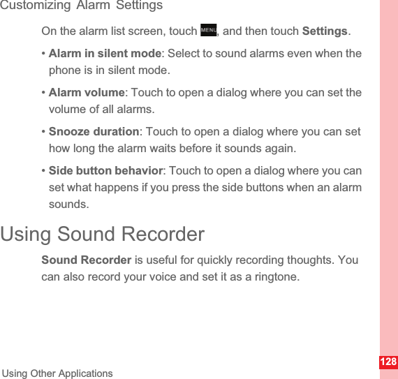 128Using Other ApplicationsCustomizing Alarm SettingsOn the alarm list screen, touch  , and then touch Settings.•Alarm in silent mode: Select to sound alarms even when the phone is in silent mode.•Alarm volume: Touch to open a dialog where you can set the volume of all alarms.•Snooze duration: Touch to open a dialog where you can set how long the alarm waits before it sounds again.•Side button behavior: Touch to open a dialog where you can set what happens if you press the side buttons when an alarm sounds.Using Sound RecorderSound Recorder is useful for quickly recording thoughts. You can also record your voice and set it as a ringtone.MENUkey