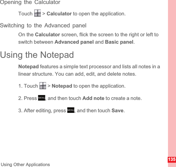 135Using Other ApplicationsOpening the CalculatorTouch  &gt; Calculator to open the application.Switching to the Advanced panelOn the Calculator screen, flick the screen to the right or left to switch between Advanced panel and Basic panel.Using the NotepadNotepad features a simple text processor and lists all notes in a linear structure. You can add, edit, and delete notes.1. Touch   &gt; Notepad to open the application.2. Press  , and then touch Add note to create a note.3. After editing, press  , and then touch Save.MENUkeyMENUkey