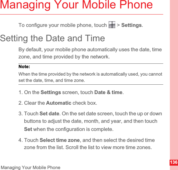 136Managing Your Mobile PhoneManaging Your Mobile PhoneTo configure your mobile phone, touch   &gt; Settings.Setting the Date and TimeBy default, your mobile phone automatically uses the date, time zone, and time provided by the network.Note:  When the time provided by the network is automatically used, you cannot set the date, time, and time zone.1. On the Settings screen, touch Date &amp; time.2. Clear the Automatic check box.3. Touch Set date. On the set date screen, touch the up or down buttons to adjust the date, month, and year, and then touch Set when the configuration is complete.4. Touch Select time zone, and then select the desired time zone from the list. Scroll the list to view more time zones.
