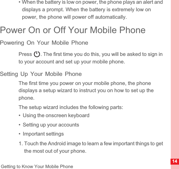 14Getting to Know Your Mobile Phone• When the battery is low on power, the phone plays an alert and displays a prompt. When the battery is extremely low on power, the phone will power off automatically.Power On or Off Your Mobile PhonePowering On Your Mobile PhonePress  . The first time you do this, you will be asked to sign in to your account and set up your mobile phone.Setting Up Your Mobile PhoneThe first time you power on your mobile phone, the phone displays a setup wizard to instruct you on how to set up the phone.The setup wizard includes the following parts:•  Using the onscreen keyboard•  Setting up your accounts•  Important settings1. Touch the Android image to learn a few important things to get the most out of your phone.