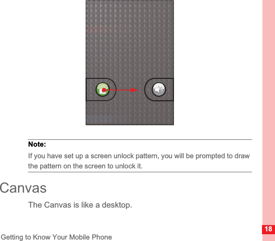 18Getting to Know Your Mobile PhoneNote:  If you have set up a screen unlock pattern, you will be prompted to draw the pattern on the screen to unlock it.CanvasThe Canvas is like a desktop.