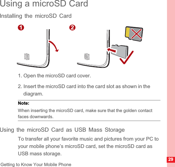29Getting to Know Your Mobile PhoneUsing a microSD CardInstalling the microSD Card1. Open the microSD card cover.2. Insert the microSD card into the card slot as shown in the diagram.Note:  When inserting the microSD card, make sure that the golden contact faces downwards.Using the microSD Card as USB Mass StorageTo transfer all your favorite music and pictures from your PC to your mobile phone’s microSD card, set the microSD card as USB mass storage.1 2